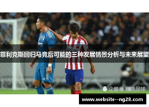 菲利克斯回归马竞后可能的三种发展情景分析与未来展望 菲利克斯回归马竞后可能的三种发展情景分析与未来展望