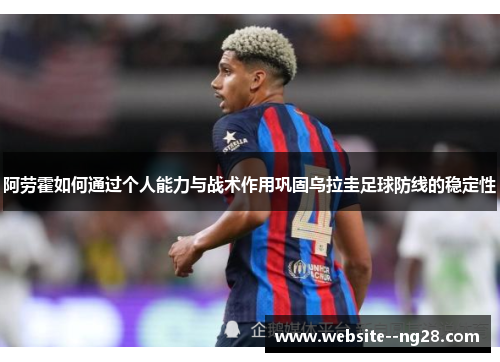 阿劳霍如何通过个人能力与战术作用巩固乌拉圭足球防线的稳定性