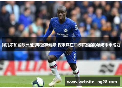 阿扎尔加盟欧洲足球联赛新篇章 探索其在顶级联赛的影响与未来潜力