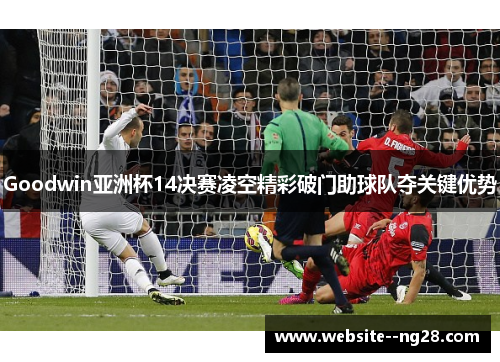 Goodwin亚洲杯14决赛凌空精彩破门助球队夺关键优势 Goodwin亚洲杯14决赛凌空精彩破门助球队夺关键优势