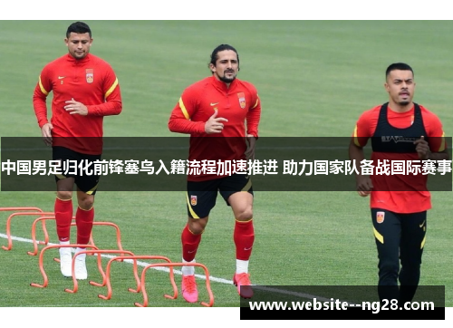 中国男足归化前锋塞鸟入籍流程加速推进 助力国家队备战国际赛事 中国男足归化前锋塞鸟入籍流程加速推进 助力国家队备战国际赛事