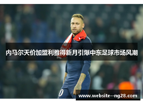 内马尔天价加盟利雅得新月引爆中东足球市场风潮 内马尔天价加盟利雅得新月引爆中东足球市场风潮