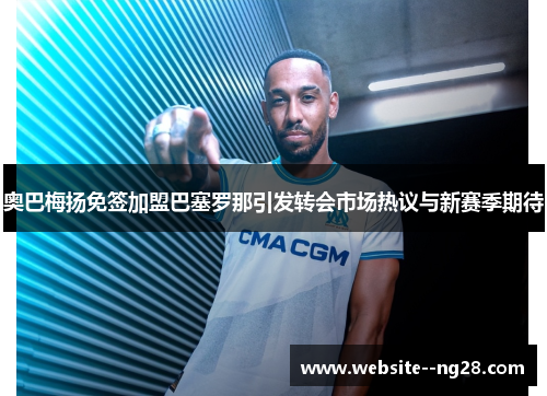 奥巴梅扬免签加盟巴塞罗那引发转会市场热议与新赛季期待