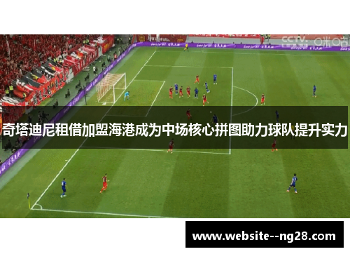 奇塔迪尼租借加盟海港成为中场核心拼图助力球队提升实力 奇塔迪尼租借加盟海港成为中场核心拼图助力球队提升实力