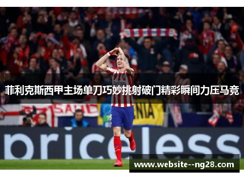 菲利克斯西甲主场单刀巧妙挑射破门精彩瞬间力压马竞 菲利克斯西甲主场单刀巧妙挑射破门精彩瞬间力压马竞